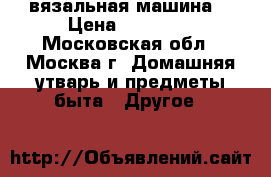 вязальная машина  › Цена ­ 35 000 - Московская обл., Москва г. Домашняя утварь и предметы быта » Другое   